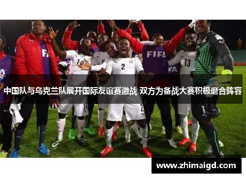 中国队与乌克兰队展开国际友谊赛激战 双方为备战大赛积极磨合阵容