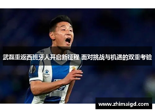 武磊重返西班牙人开启新征程 面对挑战与机遇的双重考验