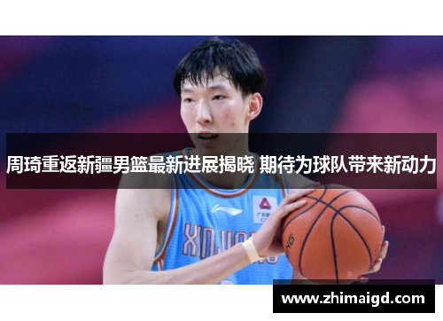 周琦重返新疆男篮最新进展揭晓 期待为球队带来新动力