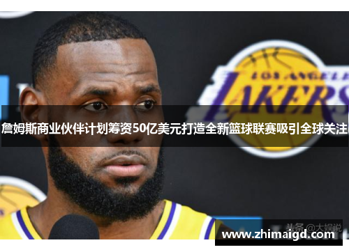 詹姆斯商业伙伴计划筹资50亿美元打造全新篮球联赛吸引全球关注