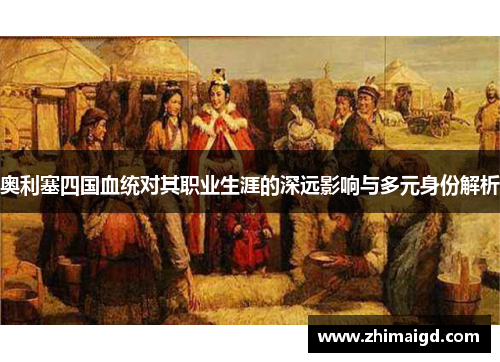 奥利塞四国血统对其职业生涯的深远影响与多元身份解析